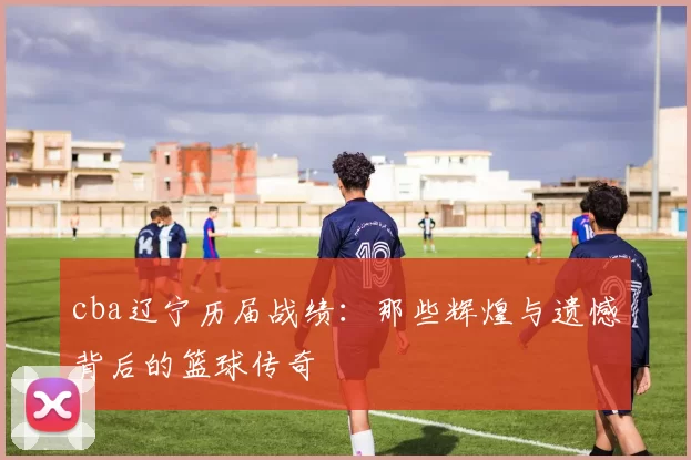 cba辽宁历届战绩:那些辉煌与遗憾背后的篮球传奇