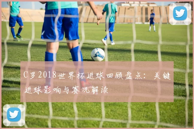 C罗2018世界杯进球回顾盘点：关键进球影响与赛况解读