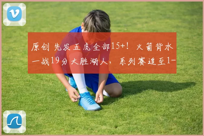 原创 先发五虎全部15+！火箭背水一战19分大胜湖人，系列赛追至1-3