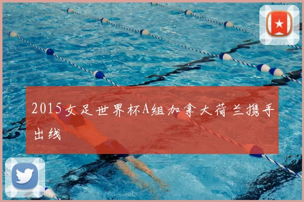 2015女足世界杯A组加拿大荷兰携手出线