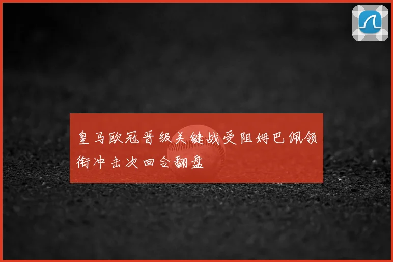 皇马欧冠晋级关键战受阻姆巴佩领衔冲击次回合翻盘