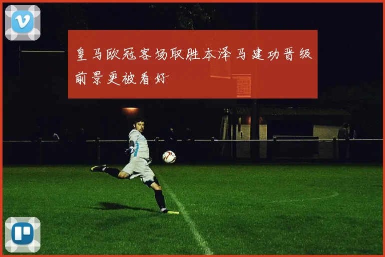 皇马欧冠客场取胜本泽马建功晋级前景更被看好