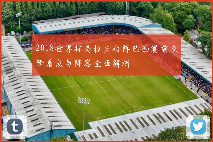 2018世界杯乌拉圭对阵巴西赛前交锋看点与阵容全面解析