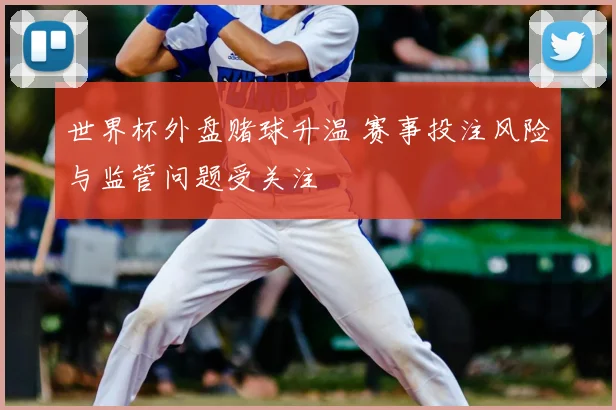 世界杯外盘赌球升温 赛事投注风险与监管问题受关注