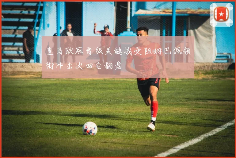皇马欧冠晋级关键战受阻姆巴佩领衔冲击次回合翻盘