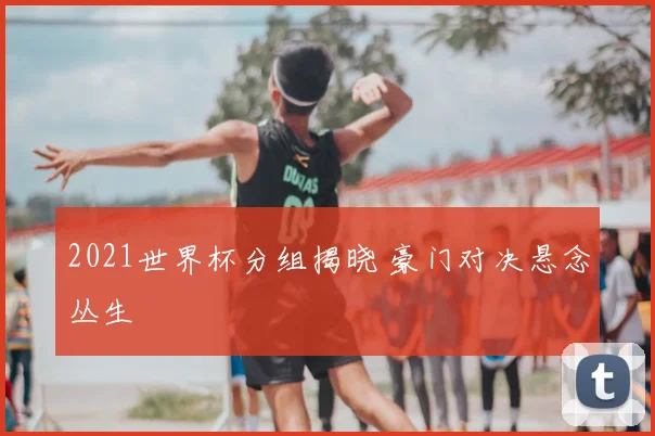 2021世界杯分组揭晓 豪门对决悬念丛生