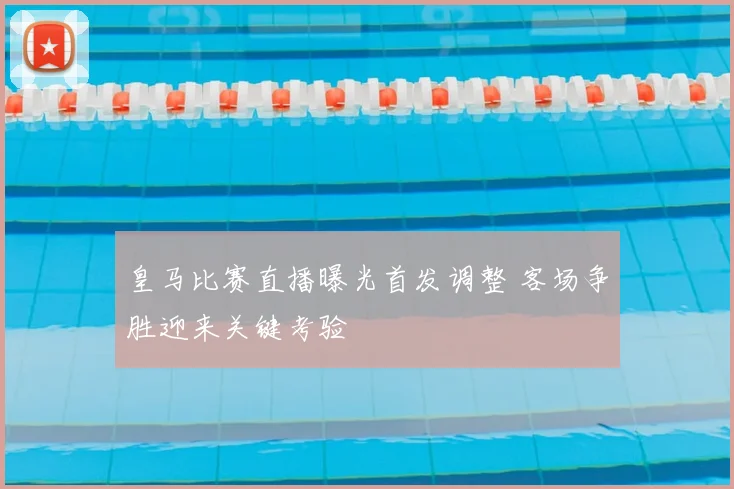 皇马比赛直播曝光首发调整 客场争胜迎来关键考验