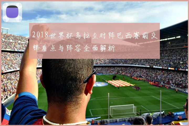 2018世界杯乌拉圭对阵巴西赛前交锋看点与阵容全面解析